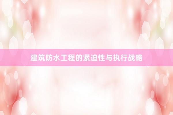建筑防水工程的紧迫性与执行战略