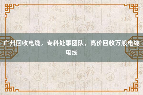 广州回收电缆，专科处事团队，高价回收万般电缆电线